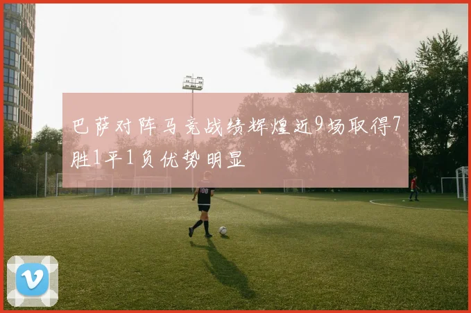 巴萨对阵马竞战绩辉煌近9场取得7胜1平1负优势明显