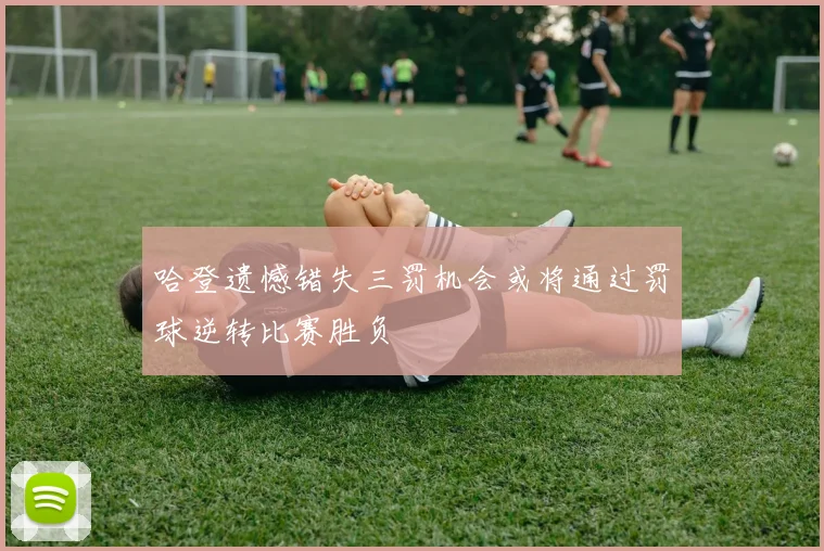 哈登遗憾错失三罚机会或将通过罚球逆转比赛胜负
