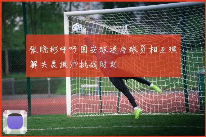 张晓彬呼吁国安球迷与球员相互理解共度换帅挑战时刻
