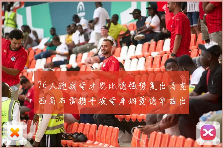 76人迎战奇才恩比德强势复出马克西乌布雷携手埃奇库姆爱德华兹出战