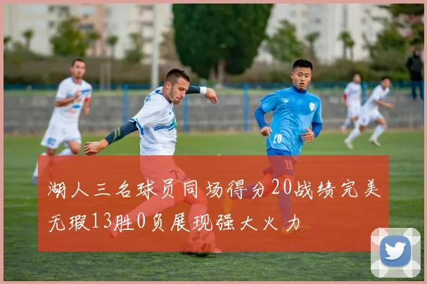 湖人三名球员同场得分20战绩完美无瑕13胜0负展现强大火力