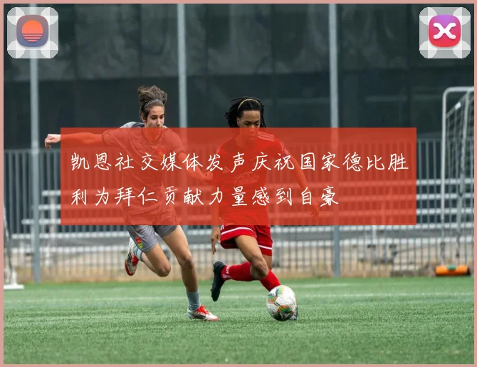 凯恩社交媒体发声庆祝国家德比胜利为拜仁贡献力量感到自豪