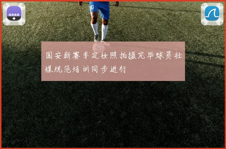国安新赛季定妆照拍摄完毕球员社媒规范培训同步进行