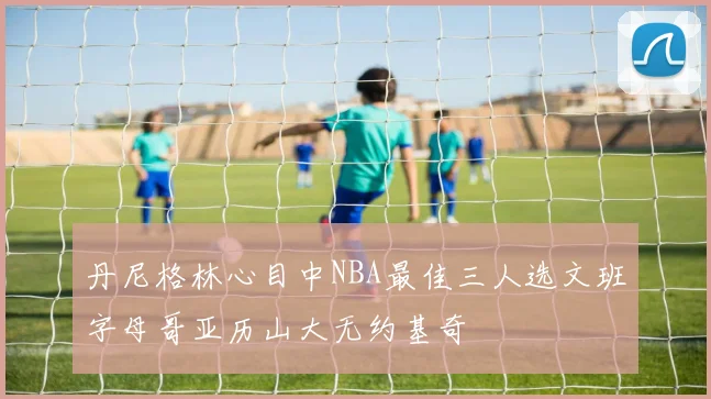 丹尼格林心目中NBA最佳三人选文班字母哥亚历山大无约基奇