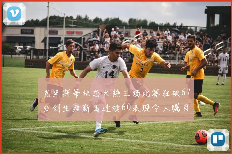 克里斯蒂状态火热三场比赛狂砍67分创生涯新高连续60表现令人瞩目