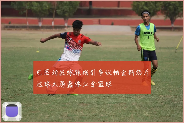 巴图姆发球踩线引争议帕金斯怒斥这球太愚蠢像业余篮球