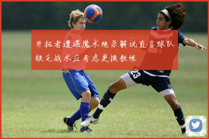开拓者遭遇魔术绝杀解说直言球队缺乏战术应考虑更换教练