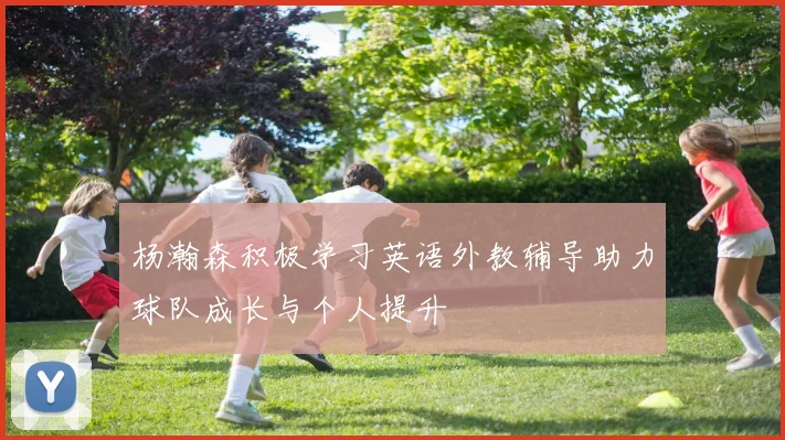 杨瀚森积极学习英语外教辅导助力球队成长与个人提升