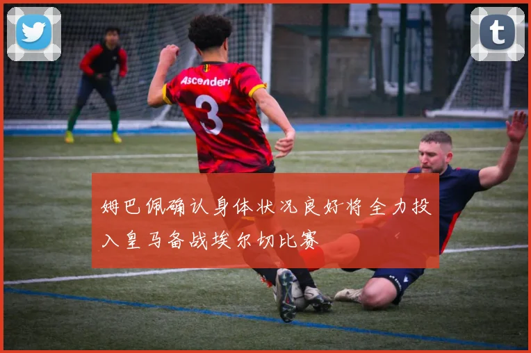 姆巴佩确认身体状况良好将全力投入皇马备战埃尔切比赛
