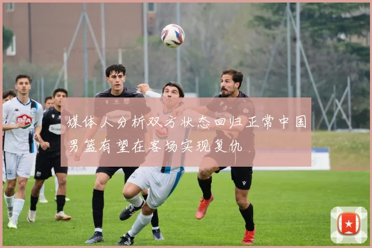 媒体人分析双方状态回归正常中国男篮有望在客场实现复仇