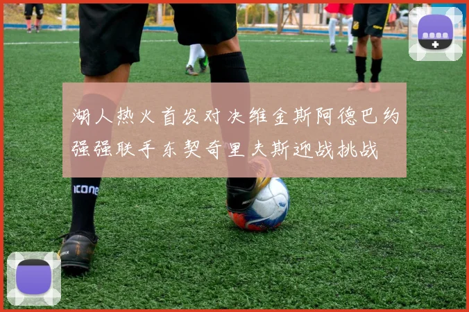 湖人热火首发对决维金斯阿德巴约强强联手东契奇里夫斯迎战挑战