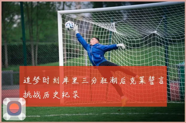 追梦时刻库里三分狂潮后克莱誓言挑战历史纪录