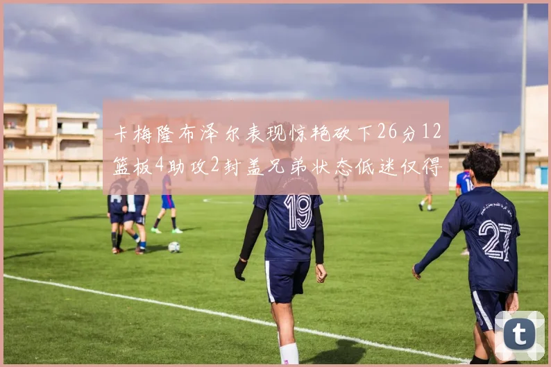 卡梅隆布泽尔表现惊艳砍下26分12篮板4助攻2封盖兄弟状态低迷仅得4分