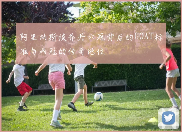 阿里纳斯谈乔丹六冠背后的GOAT标准与两冠的传奇地位
